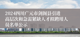 2024四川广元市剑阁县引进高层次和急需紧缺人才拟聘用人员名单公示