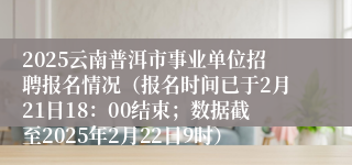 2025云南普洱市事业单位招聘报名情况（报名时间已于2月21日18：00结束；数据截至2025年2月22日9时）