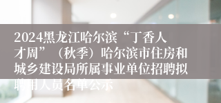 2024黑龙江哈尔滨“丁香人才周”（秋季）哈尔滨市住房和城乡建设局所属事业单位招聘拟聘用人员名单公示