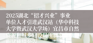 2025湖北“招才兴业”事业单位人才引进武汉站（华中科技大学暨武汉大学场）宜昌市自然资源和城乡建设局所属事业单位面试成绩公告