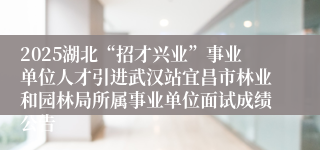 2025湖北“招才兴业”事业单位人才引进武汉站宜昌市林业和园林局所属事业单位面试成绩公告
