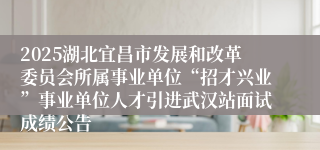 2025湖北宜昌市发展和改革委员会所属事业单位“招才兴业”事业单位人才引进武汉站面试成绩公告
