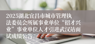 2025湖北宜昌市城市管理执法委员会所属事业单位“招才兴业”事业单位人才引进武汉站面试成绩公告