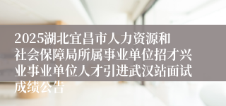 2025湖北宜昌市人力资源和社会保障局所属事业单位招才兴业事业单位人才引进武汉站面试成绩公告