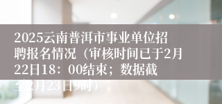 2025云南普洱市事业单位招聘报名情况（审核时间已于2月22日18：00结束；数据截至2月23日9时）