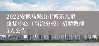 2022安徽马鞍山市博乐儿童康复中心（当涂分校）招聘教师5人公告
