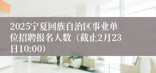 2025宁夏回族自治区事业单位招聘报名人数（截止2月23日10:00）