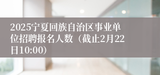 2025宁夏回族自治区事业单位招聘报名人数（截止2月22日10:00）