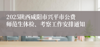 2025陕西咸阳市兴平市公费师范生体检、考察工作安排通知