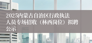 2025内蒙古自治区行政执法人员专场招收（林西岗位）拟聘公示
