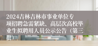 2024吉林吉林市事业单位专项招聘急需紧缺、高层次高校毕业生拟聘用人员公示公告（第三批）