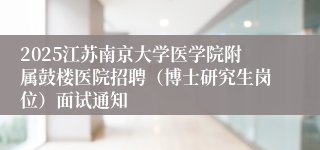 2025江苏南京大学医学院附属鼓楼医院招聘（博士研究生岗位）面试通知
