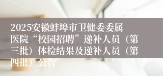 2025安徽蚌埠市卫健委委属医院“校园招聘”递补人员（第三批）体检结果及递补人员（第四批）公告