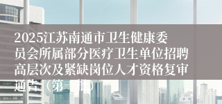 2025江苏南通市卫生健康委员会所属部分医疗卫生单位招聘高层次及紧缺岗位人才资格复审通告（第一批）