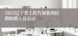 2025辽宁省工程咨询集团招聘拟聘人员公示
