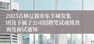 2025吉林辽源市东丰城发集团及下属子公司招聘笔试成绩查询及面试通知