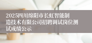 2025四川绵阳市长虹智能制造技术有限公司招聘调试岗位测试成绩公示