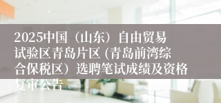 2025中国（山东）自由贸易试验区青岛片区 (青岛前湾综合保税区）选聘笔试成绩及资格复审公告