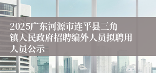 2025广东河源市连平县三角镇人民政府招聘编外人员拟聘用人员公示
