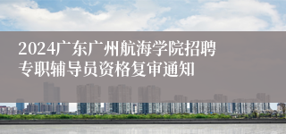 2024广东广州航海学院招聘专职辅导员资格复审通知