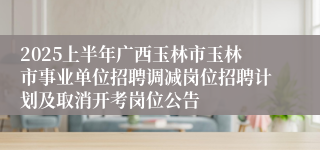 2025上半年广西玉林市玉林市事业单位招聘调减岗位招聘计划及取消开考岗位公告