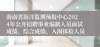 海南省海洋监测预报中心2024年公开招聘事业编制人员面试成绩、综合成绩、入围体检人员名单及体检公告