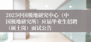 2025中国极地研究中心（中国极地研究所）应届毕业生招聘（硕士岗）面试公告