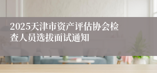 2025天津市资产评估协会检查人员选拔面试通知
