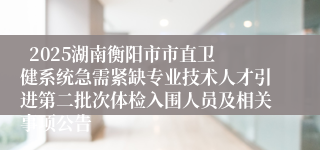   2025湖南衡阳市市直卫健系统急需紧缺专业技术人才引进第二批次体检入围人员及相关事项公告