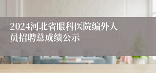 2024河北省眼科医院编外人员招聘总成绩公示