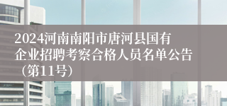 2024河南南阳市唐河县国有企业招聘考察合格人员名单公告（第11号）