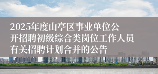 2025年度山亭区事业单位公开招聘初级综合类岗位工作人员有关招聘计划合并的公告