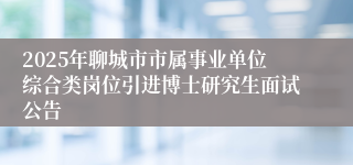 2025年聊城市市属事业单位综合类岗位引进博士研究生面试公告
