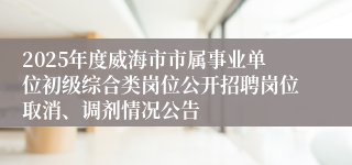 2025年度威海市市属事业单位初级综合类岗位公开招聘岗位取消、调剂情况公告