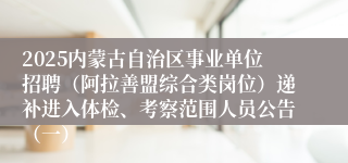 2025内蒙古自治区事业单位招聘（阿拉善盟综合类岗位）递补进入体检、考察范围人员公告（一）