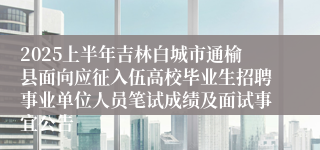 2025上半年吉林白城市通榆县面向应征入伍高校毕业生招聘事业单位人员笔试成绩及面试事宜公告