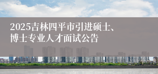 2025吉林四平市引进硕士、博士专业人才面试公告