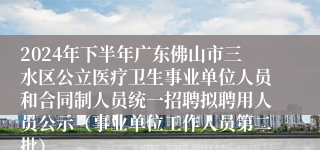 2024年下半年广东佛山市三水区公立医疗卫生事业单位人员和合同制人员统一招聘拟聘用人员公示（事业单位工作人员第二批）