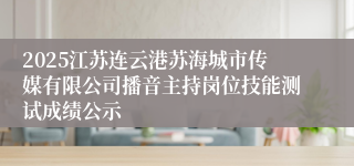 2025江苏连云港苏海城市传媒有限公司播音主持岗位技能测试成绩公示
