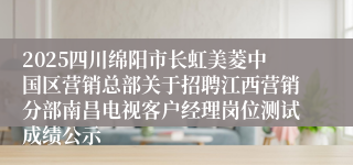 2025四川绵阳市长虹美菱中国区营销总部关于招聘江西营销分部南昌电视客户经理岗位测试成绩公示