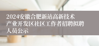 2024安徽合肥新站高新技术产业开发区社区工作者招聘拟聘人员公示