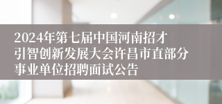 2024年第七届中国河南招才引智创新发展大会许昌市直部分事业单位招聘面试公告