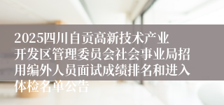 2025四川自贡高新技术产业开发区管理委员会社会事业局招用编外人员面试成绩排名和进入体检名单公告