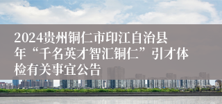 2024贵州铜仁市印江自治县年“千名英才智汇铜仁”引才体检有关事宜公告