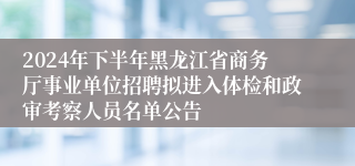 2024年下半年黑龙江省商务厅事业单位招聘拟进入体检和政审考察人员名单公告