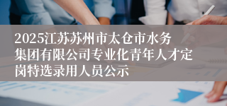 2025江苏苏州市太仓市水务集团有限公司专业化青年人才定岗特选录用人员公示