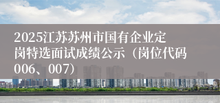 2025江苏苏州市国有企业定岗特选面试成绩公示（岗位代码006、007）