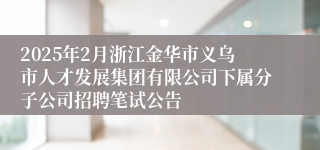 2025年2月浙江金华市义乌市人才发展集团有限公司下属分子公司招聘笔试公告