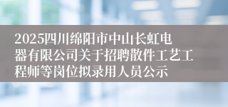 2025四川绵阳市中山长虹电器有限公司关于招聘散件工艺工程师等岗位拟录用人员公示