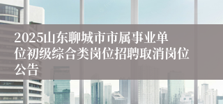 2025山东聊城市市属事业单位初级综合类岗位招聘取消岗位公告